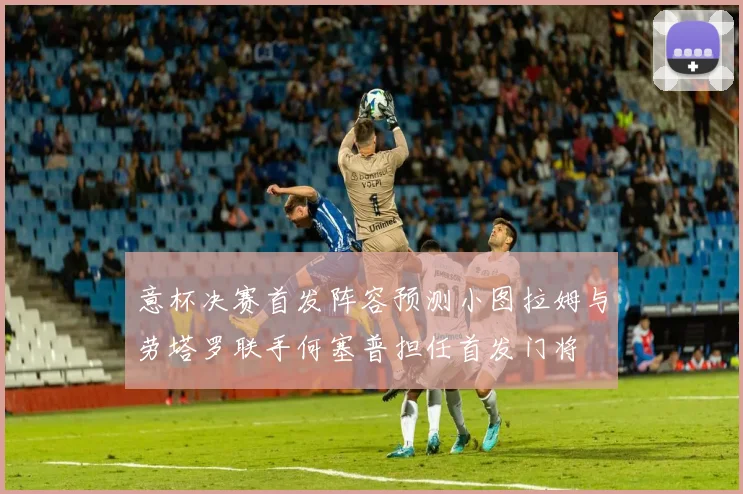 意杯决赛首发阵容预测小图拉姆与劳塔罗联手何塞普担任首发门将