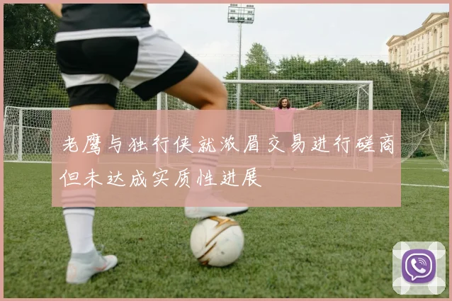 老鹰与独行侠就浓眉交易进行磋商但未达成实质性进展