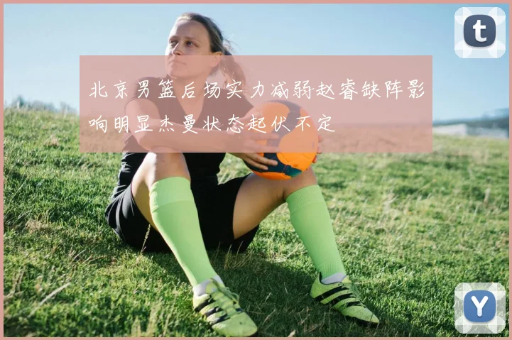 北京男篮后场实力减弱赵睿缺阵影响明显杰曼状态起伏不定