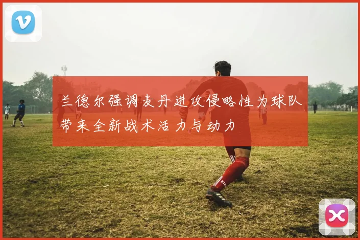 兰德尔强调麦丹进攻侵略性为球队带来全新战术活力与动力