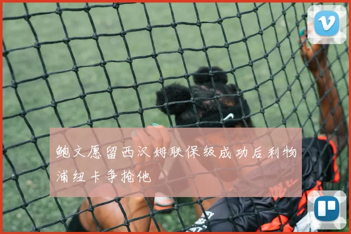 鲍文愿留西汉姆联保级成功后利物浦纽卡争抢他