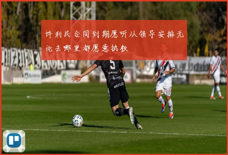 许利民合同到期愿听从领导安排无论去哪里都愿意执教