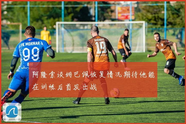 阿隆索谈姆巴佩恢复情况期待他能在训练后首发出战