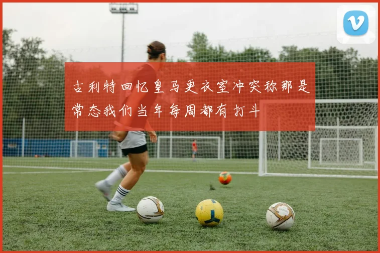 古利特回忆皇马更衣室冲突称那是常态我们当年每周都有打斗