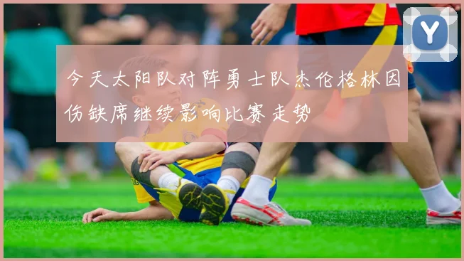 今天太阳队对阵勇士队杰伦格林因伤缺席继续影响比赛走势