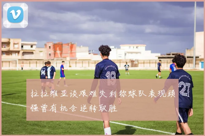 拉拉维亚谈艰难失利称球队表现顽强曾有机会逆转取胜