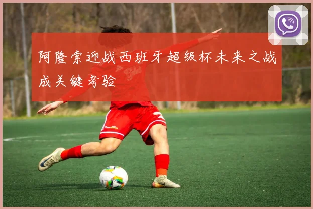 阿隆索迎战西班牙超级杯未来之战成关键考验